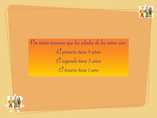 Por tanto tenemos que las edades de los niños son:
             El primero tiene 9 años
             El segundo tiene 3 años
              El tercero tiene 1 año
 