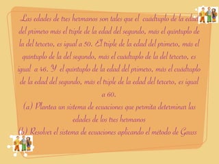 Las edades de tres hermanos son tales que el cuádruplo de la edad
 del primero más el triple de la edad del segundo, más el quíntuplo de
 la del tercero, es igual a 50. El triple de la edad del primero, más el
  quíntuplo de la del segundo, más el cuádruplo de la del tercero, es
igual a 46. Y el quíntuplo de la edad del primero, más el cuádruplo
 de la edad del segundo, más el triple de la edad del tercero, es igual
                                  a 60.
   (a) Plantea un sistema de ecuaciones que permita determinar las
                       edades de los tres hermanos
(b) Resolver el sistema de ecuaciones aplicando el método de Gauss
 