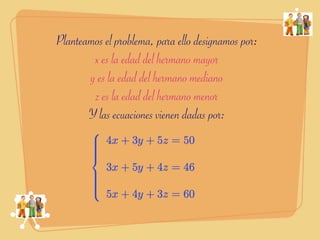 Planteamos el problema, para ello designamos por:
        x es la edad del hermano mayor
       y es la edad del hermano mediano
        z es la edad del hermano menor
       Y las ecuaciones vienen dadas por:
 