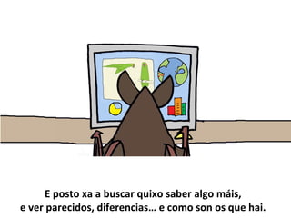 E posto xa a buscar quixo saber algo máis,
e ver parecidos, diferencias… e como son os que hai.
 