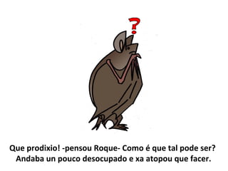 Que prodixio! -pensou Roque- Como é que tal pode ser?
Andaba un pouco desocupado e xa atopou que facer.
 