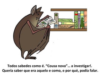 Todos sabedes como é. “Cousa nova”… a investigar!.
Quería saber que era aquelo e como, e por qué, podía falar.
 