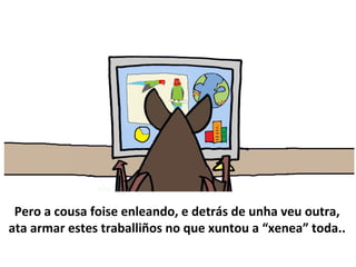Pero a cousa foise enleando, e detrás de unha veu outra,
ata armar estes traballiños no que xuntou a “xenea” toda..
 