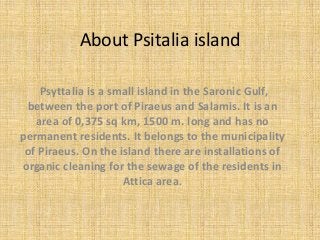 About Psitalia island
Psyttalia is a small island in the Saronic Gulf,
between the port of Piraeus and Salamis. It is an
area of 0,375 sq km, 1500 m. long and has no
permanent residents. It belongs to the municipality
of Piraeus. On the island there are installations of
organic cleaning for the sewage of the residents in
Attica area.
 
