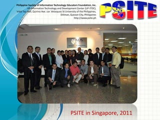 Philippine Society of Information Technology Educators Foundation, Inc.
UP-Information Technology and Development Center (UP-ITDC),
Vidal Tan Hall, Quirino Ave. cor. Velasquez St University of the Philippines,
Diliman, Quezon City, Philippines
http://www.psite.ph
PSITE in Singapore, 2011
 