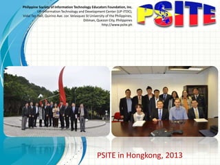 Philippine Society of Information Technology Educators Foundation, Inc.
UP-Information Technology and Development Center (UP-ITDC),
Vidal Tan Hall, Quirino Ave. cor. Velasquez St University of the Philippines,
Diliman, Quezon City, Philippines
http://www.psite.ph
PSITE in Hongkong, 2013
 