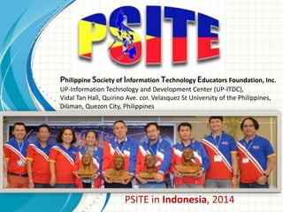 Philippine Society of Information Technology Educators Foundation, Inc.
UP-Information Technology and Development Center (UP-ITDC),
Vidal Tan Hall, Quirino Ave. cor. Velasquez St University of the Philippines,
Diliman, Quezon City, Philippines
PSITE in Indonesia, 2014
 