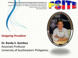 Outgoing President
Dr. Randy S. Gamboa
Associate Professor
University of Southeastern Philippines
Philippine Society of Information Technology Educators Foundation, Inc.
UP-Information Technology and Development Center (UP-ITDC),
Vidal Tan Hall, Quirino Ave. cor. Velasquez St University of the Philippines,
Diliman, Quezon City, Philippines
http://www.psite.ph
 