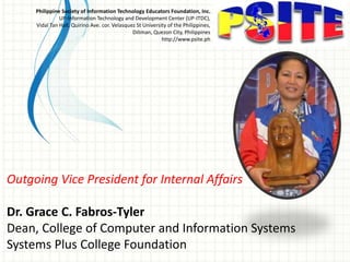 Outgoing Vice President for Internal Affairs
Dr. Grace C. Fabros-Tyler
Dean, College of Computer and Information Systems
Systems Plus College Foundation
Philippine Society of Information Technology Educators Foundation, Inc.
UP-Information Technology and Development Center (UP-ITDC),
Vidal Tan Hall, Quirino Ave. cor. Velasquez St University of the Philippines,
Diliman, Quezon City, Philippines
http://www.psite.ph
 