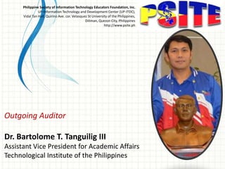 Outgoing Auditor
Dr. Bartolome T. Tanguilig III
Assistant Vice President for Academic Affairs
Technological Institute of the Philippines
Philippine Society of Information Technology Educators Foundation, Inc.
UP-Information Technology and Development Center (UP-ITDC),
Vidal Tan Hall, Quirino Ave. cor. Velasquez St University of the Philippines,
Diliman, Quezon City, Philippines
http://www.psite.ph
 