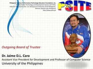Outgoing Board of Trustee
Dr. Jaime D.L. Caro
Assistant Vice President for Development and Professor of Computer Science
University of the Philippines
Philippine Society of Information Technology Educators Foundation, Inc.
UP-Information Technology and Development Center (UP-ITDC),
Vidal Tan Hall, Quirino Ave. cor. Velasquez St University of the Philippines,
Diliman, Quezon City, Philippines
http://www.psite.ph
 