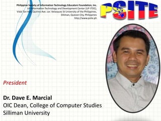 President
Dr. Dave E. Marcial
OIC Dean, College of Computer Studies
Silliman University
Philippine Society of Information Technology Educators Foundation, Inc.
UP-Information Technology and Development Center (UP-ITDC),
Vidal Tan Hall, Quirino Ave. cor. Velasquez St University of the Philippines,
Diliman, Quezon City, Philippines
http://www.psite.ph
 