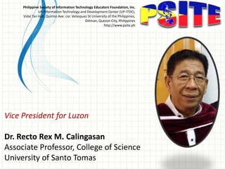 Vice President for Luzon
Dr. Recto Rex M. Calingasan
Associate Professor, College of Science
University of Santo Tomas
Philippine Society of Information Technology Educators Foundation, Inc.
UP-Information Technology and Development Center (UP-ITDC),
Vidal Tan Hall, Quirino Ave. cor. Velasquez St University of the Philippines,
Diliman, Quezon City, Philippines
http://www.psite.ph
 