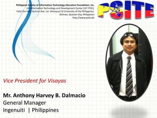 Vice President for Visayas
Mr. Anthony Harvey B. Dalmacio
General Manager
Ingenuiti | Philippines
Philippine Society of Information Technology Educators Foundation, Inc.
UP-Information Technology and Development Center (UP-ITDC),
Vidal Tan Hall, Quirino Ave. cor. Velasquez St University of the Philippines,
Diliman, Quezon City, Philippines
http://www.psite.ph
 