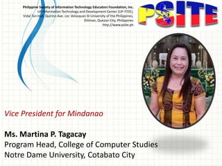 Vice President for Mindanao
Ms. Martina P. Tagacay
Program Head, College of Computer Studies
Notre Dame University, Cotabato City
Philippine Society of Information Technology Educators Foundation, Inc.
UP-Information Technology and Development Center (UP-ITDC),
Vidal Tan Hall, Quirino Ave. cor. Velasquez St University of the Philippines,
Diliman, Quezon City, Philippines
http://www.psite.ph
 