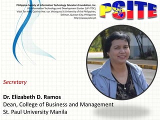 Secretary
Dr. Elizabeth D. Ramos
Dean, College of Business and Management
St. Paul University Manila
Philippine Society of Information Technology Educators Foundation, Inc.
UP-Information Technology and Development Center (UP-ITDC),
Vidal Tan Hall, Quirino Ave. cor. Velasquez St University of the Philippines,
Diliman, Quezon City, Philippines
http://www.psite.ph
 