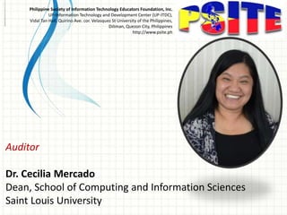 Auditor
Dr. Cecilia Mercado
Dean, School of Computing and Information Sciences
Saint Louis University
Philippine Society of Information Technology Educators Foundation, Inc.
UP-Information Technology and Development Center (UP-ITDC),
Vidal Tan Hall, Quirino Ave. cor. Velasquez St University of the Philippines,
Diliman, Quezon City, Philippines
http://www.psite.ph
 