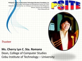 Trustee
Ms. Cherry Lyn C. Sta. Romana
Dean, College of Computer Studies
Cebu Institute of Technology – University
Philippine Society of Information Technology Educators Foundation, Inc.
UP-Information Technology and Development Center (UP-ITDC),
Vidal Tan Hall, Quirino Ave. cor. Velasquez St University of the Philippines,
Diliman, Quezon City, Philippines
http://www.psite.ph
 