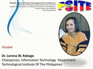 Trustee
Dr. Lorena W. Rabago
Chairperson, Information Technology Department
Technological Institute Of The Philippines
Philippine Society of Information Technology Educators Foundation, Inc.
UP-Information Technology and Development Center (UP-ITDC),
Vidal Tan Hall, Quirino Ave. cor. Velasquez St University of the Philippines,
Diliman, Quezon City, Philippines
http://www.psite.ph
 