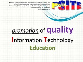Philippine Society of Information Technology Educators Foundation, Inc.
UP-Information Technology and Development Center (UP-ITDC),
Vidal Tan Hall, Quirino Ave. cor. Velasquez St University of the Philippines,
Diliman, Quezon City, Philippines
http://www.psite.ph
promotion of quality
Information Technology
Education
 