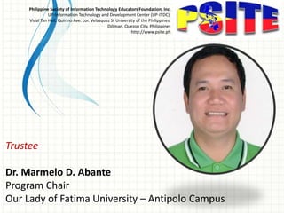 Trustee
Dr. Marmelo D. Abante
Program Chair
Our Lady of Fatima University – Antipolo Campus
Philippine Society of Information Technology Educators Foundation, Inc.
UP-Information Technology and Development Center (UP-ITDC),
Vidal Tan Hall, Quirino Ave. cor. Velasquez St University of the Philippines,
Diliman, Quezon City, Philippines
http://www.psite.ph
 