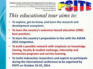 This educational tour aims to:
• To explore, get-to-know, and learn the research and
development ecosystem.
• To learn the country’s outcomes-based education (OBE)
best practices.
• To learn the country’s preparation in line with the ASEAN
2015 integration.
• To build a possible network with emphasis on knowledge
sharing, faculty & student exchange, internship and
immersion programs and service-learning.
• To invite Indonesian researchers and experts to participate
during the international conference to be organized by
PSITE on October 23-25, 2014.
Philippine Society of Information Technology Educators Foundation, Inc.
UP-Information Technology and Development Center (UP-ITDC),
Vidal Tan Hall, Quirino Ave. cor. Velasquez St University of the Philippines,
Diliman, Quezon City, Philippines
http://www.psite.ph
 
