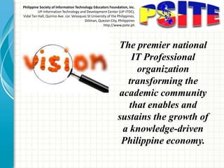 The premier national
IT Professional
organization
transforming the
academic community
that enables and
sustains the growth of
a knowledge-driven
Philippine economy.
Philippine Society of Information Technology Educators Foundation, Inc.
UP-Information Technology and Development Center (UP-ITDC),
Vidal Tan Hall, Quirino Ave. cor. Velasquez St University of the Philippines,
Diliman, Quezon City, Philippines
http://www.psite.ph
 