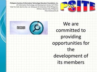 Philippine Society of Information Technology Educators Foundation, Inc.
UP-Information Technology and Development Center (UP-ITDC),
Vidal Tan Hall, Quirino Ave. cor. Velasquez St University of the Philippines,
Diliman, Quezon City, Philippines
http://www.psite.ph
We are
committed to
providing
opportunities for
the
development of
its members
 