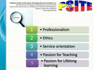Philippine Society of Information Technology Educators Foundation, Inc.
UP-Information Technology and Development Center (UP-ITDC),
Vidal Tan Hall, Quirino Ave. cor. Velasquez St University of the Philippines,
Diliman, Quezon City, Philippines
http://www.psite.ph
• Professionalism1
• Ethics2
• Service orientation3
• Passion for Teaching4
• Passion for Lifelong
learning
5
 