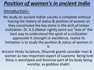 Position of women's in ancient India
Introduction:-
No study on ancient Indian society is complete without
tracing the history of status & position of women as
they constituted the key stone in the arch of Indian
civilization. Dr. A.S.Altekar rightly point out “one of the
best way to understood the spirit of a civilization
appreciate it strength or excellence, realize its
limitation is to study the position & status of women in
it.
Ancient Hindu Scripture, Dharmik granth consider man &
women as two important aspect of supreme being lord
Shiva is worshiped and feminine part of his body being
worship as goddess shakti.
 