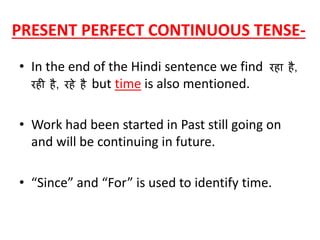 PRESENT PERFECT CONTINUOUS TENSE-
• In the end of the Hindi sentence we find रहा है,
रही है, रहे है but time is also mentioned.
• Work had been started in Past still going on
and will be continuing in future.
• “Since” and “For” is used to identify time.
 