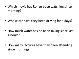 • Which movie has Rohan been watching since
morning?
• Whose car have they been driving for 4 days?
• How much water has he been taking since last
4 hours?
• How many lectures have they been attending
since morning?
 