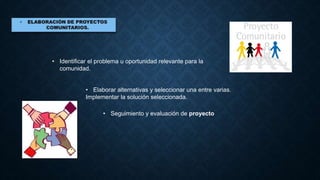 • Identificar el problema u oportunidad relevante para la
comunidad.
• Elaborar alternativas y seleccionar una entre varias.
Implementar la solución seleccionada.
• Seguimiento y evaluación de proyecto
 