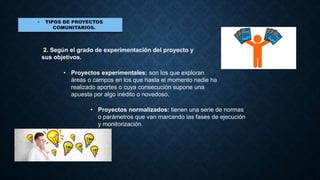 2. Según el grado de experimentación del proyecto y
sus objetivos.
• Proyectos experimentales: son los que exploran
áreas o campos en los que hasta el momento nadie ha
realizado aportes o cuya consecución supone una
apuesta por algo inédito o novedoso.
• Proyectos normalizados: tienen una serie de normas
o parámetros que van marcando las fases de ejecución
y monitorización.
 