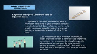 En general, un Proyecto Comunitario tiene las
siguientes etapas:
1. Diagnóstico es una forma de ordenar los datos e
información sobre cómo es y qué problemas tiene una
determinada realidad. Es de señalar que todo proyecto
también maneja tres fases (fotográficas), el antes, el
durante y el después, de cada obra o finalización del
mismo.
2. La Programación de un Proyecto Comunitario, las
cuatro preguntas clave en la planificación de un proyecto
comunitario, y en la redacción de estos planes para la
elaboración de un documento del proyecto, es útil
comenzar con los principios de diseño de proyectos, en
lugar de limitar la descripción a cómo se deben presentar
los temas
 