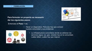 Para formular un proyecto es necesario
dar los siguientes pasos:
Entonces el Paso 1 es:
• Hacer un diagnostico: Para eso hay que conocer
nuestra comunidad y sus problemas.
• La infraestructura comunitaria donde se obtienen los
servicios (agua, luz, gas, vereda) hay en la comunidad,
cuáles faltan, cuáles hay que mejorar.
 