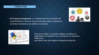 • El 2º paso es programar. La Programación es el conjunto de
procedimientos y técnicas que se usan para idear y ordenar las
acciones necesarias para realizar un proyecto.
Para que la idea o la solución elegida al finalizar el
diagnóstico se transforme en un proyecto es necesario
reflexionar:
para tener claro qué objetivos deseamos alcanzar.
 