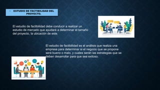 El estudio de factibilidad debe conducir a realizar un
estudio de mercado que ayudará a determinar el tamaño
del proyecto, la ubicación de este.
El estudio de factibilidad es el análisis que realiza una
empresa para determinar si el negocio que se propone
será bueno o malo, y cuales serán las estrategias que se
deben desarrollar para que sea exitoso.
 