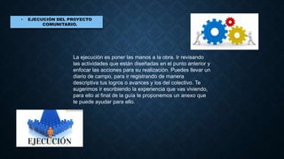 La ejecución es poner las manos a la obra. Ir revisando
las actividades que están diseñadas en el punto anterior y
enfocar las acciones para su realización. Puedes llevar un
diario de campo, para ir registrando de manera
descriptiva tus logros o avances y los del colectivo. Te
sugerimos ir escribiendo la experiencia que vas viviendo,
para ello al final de la guía te proponemos un anexo que
te puede ayudar para ello.
 