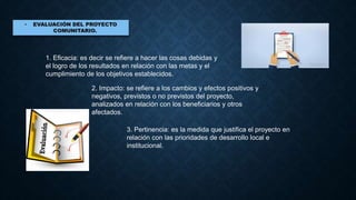 1. Eficacia: es decir se refiere a hacer las cosas debidas y
el logro de los resultados en relación con las metas y el
cumplimiento de los objetivos establecidos.
2. Impacto: se refiere a los cambios y efectos positivos y
negativos, previstos o no previstos del proyecto,
analizados en relación con los beneficiarios y otros
afectados.
3. Pertinencia: es la medida que justifica el proyecto en
relación con las prioridades de desarrollo local e
institucional.
 