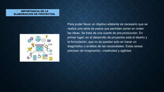 Para poder llevar un objetivo adelante es necesario que se
realice una serie de pasos que permitan poner en orden
las ideas. Se trata de una suerte de pre-producción. En
primer lugar, en el desarrollo de proyectos está el diseño y
la formulación, que no se quedan solo en hacer un
diagnóstico o análisis de las necesidades. Estas tareas
precisan de imaginación, creatividad y agilidad.
 