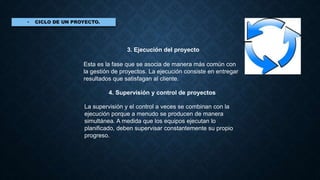 3. Ejecución del proyecto
Esta es la fase que se asocia de manera más común con
la gestión de proyectos. La ejecución consiste en entregar
resultados que satisfagan al cliente.
4. Supervisión y control de proyectos
La supervisión y el control a veces se combinan con la
ejecución porque a menudo se producen de manera
simultánea. A medida que los equipos ejecutan lo
planificado, deben supervisar constantemente su propio
progreso.
 