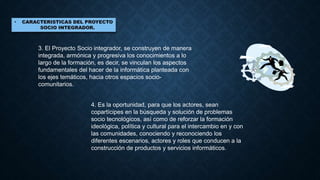 3. El Proyecto Socio integrador, se construyen de manera
integrada, armónica y progresiva los conocimientos a lo
largo de la formación, es decir, se vinculan los aspectos
fundamentales del hacer de la informática planteada con
los ejes temáticos, hacia otros espacios socio-
comunitarios.
4. Es la oportunidad, para que los actores, sean
copartícipes en la búsqueda y solución de problemas
socio tecnológicos, así como de reforzar la formación
ideológica, política y cultural para el intercambio en y con
las comunidades, conociendo y reconociendo los
diferentes escenarios, actores y roles que conducen a la
construcción de productos y servicios informáticos.
 