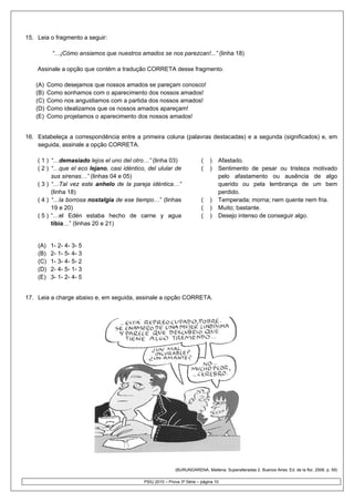 15. Leia o frag
              gmento a seg
                         guir:

              Cómo ansiam que nue
           “…¡C         mos     estros amado se nos par
                                           os         rezcan!...” (linha 18)

    Assinale a opção que contém a tra
                                    adução COR
                                             RRETA desse fragmento.
                                                       e

   (A)    Como desejamos q nossos a
                          que        amados se ppareçam conosco!
   (B)    Como sonhamos ccom o apareccimento dos nossos ama
                                                          ados!
   (C)    Como nos angustia
                          amos com a partida dos nossos amados!
   (D)    Como idealizamos que os noss amados apareçam!
                                     sos
   (E)    Como projetamos o aparecimento dos noss amados!
                                                sos        !


16. Estabeleç a correspo
            ça           ondência entre a primeir coluna (palavras dest
                                                ra                    tacadas) e a segunda (s
                                                                                            significados) e, em
    seguida, a
             assinale a op
                         pção CORREETA.

    ( 1 ) “…de emasiado lej el uno de otro…” (lin 03)
                          ejos           el          nha                 (    )   Af
                                                                                   fastado.
    ( 2 ) “…qu el eco lej
               ue           jano, casi id
                                        déntico, del u
                                                     ulular de           (    )    entimento de pesar ou tristeza mo
                                                                                  Se             e                   otivado
          sus ssirenas…” (lin
                            nhas 04 e 055)                                        pe
                                                                                   elo afastamento ou ausência de algo
                                                                                                          a         e
    ( 3 ) “…Ta vez este a
               al            anhelo de l pareja idé
                                         la          éntica…”                     qu
                                                                                   uerido ou p  pela lembrança de um bem
                                                                                                                    m
          (linha 18)
               a                                                                  pe
                                                                                   erdido.
    ( 4 ) “…la borrosa nos  stalgia de ese tiempo…” (linhas              (    )   Te
                                                                                   emperada; m morna; nem quente nem f
                                                                                                          q          fria.
          19 e 20)                                                       (    )   Muuito; bastante
                                                                                                 e.
    ( 5 ) “…el Edén esta   aba hecho de carne y agua                     (    )   De
                                                                                   esejo intenso de consegu algo.
                                                                                                o          uir
          tibia… (linhas 20 e 21)
               …”           0


    (A)    1- 2- 4- 3- 5
    (B)    2- 1- 5- 4- 3
    (C)    1- 3- 4- 5- 2
    (D)    2- 4- 5- 1- 3
    (E)    3- 1- 2- 4- 5


17. Leia a cha
             arge abaixo e em seguid assinale a opção COR
                         e,        da,                  RRETA.




                                                             (BURUND
                                                                   DARENA, Maitena Superalteradas 2. Buenos Aires: Ed. de la flor, 200 p. 59)
                                                                                 a.             s                                    06.

                                              PSIU 2010 – Prova 3ª Sér – página 10
                                                                     rie
 