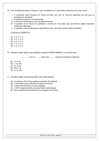 15. Leia as afirmativas abaixo e coloque V (para verdadeira) ou F (para falsa), levando-se em conta o texto.

       I. A companhia aérea francesa Air France anunciou que não há nenhuma esperança de vida para os
          passageiros e tripulação;
      II. O acidente aconteceu no litoral francês;
     III. A notícia foi confirmada ao meio dia pela Air France;
     IV. O aparelho da Air France foi submetido à revisão em 16 de abril, sem que nenhum defeito importante
          tivesse sido detectado;
      V. O aparelho, antes de desaparecer das telas do radar, não emitiu nenhum alerta automático.

    A sequência CORRETA é:

    (A)   V, F, F, F, V.
    (B)   V, F, V, F, V.
    (C)   V, F, V, V, F.
    (D)   V, V, V, F, F.
    (E)   F, F, V, V, F.


16. Assinale a opção abaixo cuja sequência completa, CORRETAMENTE, o enunciado infra:

                     ............... avion et ........... métro sont ............ moyens de transports modernes.

    (A)   La, la, la.
    (B)   L’, le, des.
    (C)   Le, la, les.
    (D)   Des, l’, la.
    (E)   Le, le, des.


17. Assinale a opção cuja sentença NÃO indica ação passada.

    (A)   Le directeur d’Air France explique la situation de l’appareil.
    (B)   L’information a été confirmée ce midi par Air France.
    (C)   L’avion est entré dans une zone orageuse.
    (D)   À 4h15, l’appareil a émis une série d’alerts automatiques.
    (E)   Des contacts ont été maintenus avec l’appareil d’Air France.




                                                  PSIU 2010 – Prova 3ª Série – página 12
 