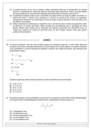 (C) A energia luminosa do sol, que as plantas e algas unicelulares absorvem, é transformada em energia
        química e armazenada nos compostos orgânicos produzidos pela fotossíntese. Porém, boa parte desses
        compostos orgânicos é consumida pela respiração da própria planta e eliminada na forma de O2.
    (D) As pirâmides ecológicas indicam que a quantidade de energia diminui ao longo da cadeia, ocorrendo, na
        maioria dos casos, o mesmo com a biomassa e o número de indivíduos. No entanto, as substâncias
        biodegradáveis aumentam de concentração ao longo da cadeia, podendo acarretar a morte dos seres vivos
        dos últimos níveis tróficos.
    (E) Muitos inseticidas são venenos pouco específicos, isto é, são tóxicos para a maioria dos organismos. Além
        de destruírem os insetos perniciosos, afetam aqueles que são essenciais para a reprodução de certas
        plantas. Matam ainda aqueles que se alimentam das espécies perniciosas. Em decorrência disso, os
        insetos que resistiram ao veneno se encontram livres de seus inimigos naturais, neste caso, podem
        proliferar mais lentamente.




                                                          QUÍMICA

26. Os alcoois constituem uma das mais versáteis classes de compostos orgânicos. A partir deles, podem-se
    sintetizar muitos outros compostos pertencentes a diversas classes. Em síntese orgânica, um aspecto importante
    a ser considerado é o ponto de ebulição de reagentes e produtos. Em relação aos alcoóis, cujas estruturas são
    apresentadas a seguir,

          I)
                       OH

       II)
                                      OH
      III)
                           OH

      IV) CH3OH

       V)

                  OH


    assinale a opção que contém esses compostos em ordem crescente de ponto de ebulição.

    (A)    II, III, V, I, IV.
    (B)    IV, I, III, V, II
    (C)    III, II, I, V, IV.
    (D)    III, II, V, I, IV.
    (E)    IV, I, V, III, II.


27. Os haletos de alquila, quando submetidos a aquecimento em presença de bases fortes, sofrem desalidrificação.
    O composto obtido na desalidrificação do haleto primário, representado na estrutura abaixo, é:


                                                                         Cl


    (A)      2-isopropilbut-1-eno.
    (B)      2,3-dimetil-hex-2-eno.
    (C)      2-metil-3-isopropil-but-1-eno.
    (D)      2,3,4-trimetilpent-1-eno.
    (E)      2,3,4-trimetilpent-4-eno.

                                              PSIU 2010 – Prova 3ª Série – página 15
 