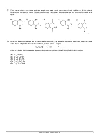 32. Entre os seguintes compostos, assinale aquele que pode reagir com metanol, sob catálise por ácido mineral,
    para formar salicilato de metila (orto-hidroxibenzoato de metila), princípio ativo de um antiinflamatório de ação
    local.

    a)
    A)          O         b)
                          B)          OH           c)
                                                   C)               O           d)
                                                                                D)                  OH        E)
                                                                                                              e)   O

                                          O                                                              OH
                                                                         OH
                O                     O                                                             O
                                                                    O                                              O
                                                                                                                       .




33. Uma das principais reações dos hidrocarbonetos insaturados é a reação de adição eletrofílica, destacando-se,
    entre elas, a adição de ácidos halogenídricos, como a citada a seguir:

                                     CH3C      CH +         2 HBr                      ...............
    Entre as opções abaixo, assinale aquela que apresenta o produto orgânico majoritário dessa reação:

    (A)   CH3CBr2CH3
    (B)   CH3CH2CHBr2
    (C)   CH2CHBr2CH3
    (D)   CH3CHBrCHBr
    (E)   CH3CBr=CH3Br




                                              PSIU 2010 – Prova 3ª Série – página 17
 