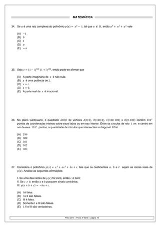 MATEMÁTICA


34. Se     é uma raiz complexa do polinômio                      1, tal que             , então               vale

    (A)   1
    (B) 0
    (C) 1
    (D)
    (E)




35. Seja         1         1        , então pode-se afirmar que

    (A) A parte imaginária de     é não nula.
    (B)   é uma potência de 2.
    (C)      .
    (D)     0.
    (E) A parte real de   é irracional.




36. No plano Cartesiano, o quadrado          de vértices   0, 0 ,   100, 0 ,   100, 100 e      0, 100 contém 101
    pontos de coordenadas inteiras sobre seus lados ou em seu interior. Entre os círculos de raio 1    e centro em
    um desses 101 pontos, a quantidade de círculos que intersectam a diagonal         é

    (A)    299
    (B)    300
    (C)    301
    (D)    302
    (E)    303




37. Considere o polinômio                                   , tais que os coeficientes            ,   e   sejam as raízes reais de
       . Analise as seguintes afirmações:

    I. Se uma das raízes de   for zero, então é zero;
    II. Se   0, então e possuem sinais contrários;
    III.                    .

    (A)    I é falsa.
    (B)    I e II são falsas.
    (C)    III é falsa.
    (D)    Somente I e III são falsas.
    (E)    I, II e III são verdadeiras.



                                               PSIU 2010 – Prova 3ª Série – página 18
 