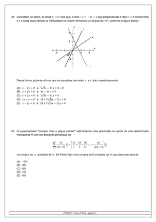 38. Considere, no plano, as retas ,     tais que: a reta :    2   3 seja perpendicular à reta ; é concorrente
    a e estas duas últimas se interceptam na origem formando um ângulo de 30°, conforme a figura abaixo.

                                                                         y
                                                                                 t
                                                                    4

                                                                                          s
                                                                    2


                                                                                              x

                                          -4                                 2       4
                                                                30°

                                                                    -2


                                                                                      r




    Dessa forma, pode-se afirmar que as equações das retas                           e , são, respectivamente:

    (A)       2    0   e 5√3    11    8             0
    (B)       2    0   e 4   11    0
    (C)       2    0   e 3√3    11    0
    (D) 2          0   e 8 5√3       11                 0
    (E)   –   2    0   e 8 5√3       11                 0




39. O supermercado “compre mais e pague menos” está fazendo uma promoção na venda de uma determinada
    mercadoria com um desconto percentual de

                                      q
                                                                      ⎛ 10 10 10       10 ⎞ 0
                                     ∑ n(n + 1)
                                               10           0       = ⎜ + + + ... +
                                                                      ⎜ 2 6 12                ⎟ 0
                                                                                    q (q + 1) ⎟
                                                                0
                                     n =1                             ⎝                       ⎠

    na compra de       unidades de     . Se Pedro fizer uma compra de 9 unidades de                     , seu desconto será de

    (A)   10%
    (B)   9%
    (C)   8%
    (D)   7%
    (E)   6%




                                                    PSIU 2010 – Prova 3ª Série – página 19
 