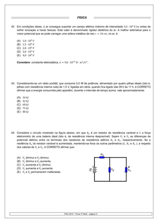 FÍSICA


42. Em condições ideais, o ar consegue suportar um campo elétrico máximo de intensidade 3,0 · 10 / antes de
    sofrer ionização e haver faíscas. Este valor é denominado rigidez dielétrica do ar. A melhor estimativa para o
    maior potencial que se pode carregar uma esfera metálica de raio    10     , no ar, é:

    (A)   1,0 · 10
    (B)   1,5 · 10
    (C)   2,0 · 10
    (D)   3,0 · 10
    (E)   4,0 · 10

    Considere: constante eletrostática,      9,0 · 10       ·    /    .




43. Considerando-se um rádio portátil, que consome 5,0 W de potência, alimentado por quatro pilhas ideais (isto é,
    pilhas com resistência interna nula) de 1,5 V, ligadas em série, quando fica ligado das 09 h às 11 h, é CORRETO
    afirmar que a energia consumida pelo aparelho, durante o intervalo de tempo acima, vale aproximadamente:

    (A)   36
    (B)   42
    (C)   60
    (D)   75
    (E)   80




44. Considere o circuito mostrado na figura abaixo, em que         é um resistor de resistência variável e a força
    eletromotriz de uma bateria ideal (isto é, de resistência interna desprezível). Sejam     e     as diferenças de
    potencial elétrico entre os terminais dos resistores de resistência elétrica      e    , respectivamente. Se a
    resitência    do resistor variável é aumentada, mantendo-se fixos os outros parâmetros ( ,     e     ), a respeito
    dos valores de e , é CORRETO afirmar que:


    (A)        diminui e diminui.
    (B)        diminui e aumenta.
    (C)        aumenta e diminui.
    (D)        aumenta e aumenta.
    (E)        e permanecem inalteradas.




                                            PSIU 2010 – Prova 3ª Série – página 21
 